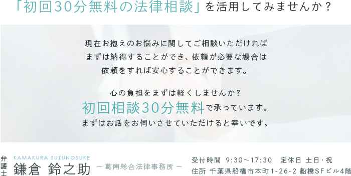 「初回30分無料の法律相談」を活用してみませんか?　現在お抱えのお悩みに関してご相談いただければまずは納得することができ、依頼が必要な場合は依頼をすれば安心することができます。心の負担をまずは軽くしませんか? 初回相談30分無料で承っています。まずはお話をお伺いさせていただけると幸いです。 弁護士 鎌倉 鈴之助(KAMAKURA SUZUNOSUKE)　-葛南総合法律事務所-　受付時間 9:30～17:30　定休日 土日・祝 住所 千葉県船橋市本町1-26-2 船橋SFビル4階