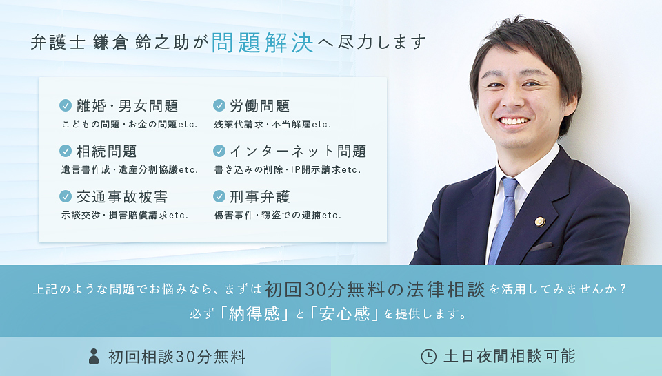 弁護士 鎌倉 鈴之助が問題解決へ尽力します　離婚・男女問題 こどもの問題・お金の問題etc.　労働問題 残業代請求・不当解雇etc.　
相続問題 遺言書作成・遺産分割協議etc.　インターネット問題 書き込みの削除・IP開示請求etc.　交通事故被害 示談交渉・損害賠償請求etc.　刑事弁護 傷害事件・窃盗での逮捕etc.　上記のような問題でお悩みなら、まずは初回30分無料の法律相談を活用してみません? 必ず「納得感」と「安心感」を提供します。　初回相談30分無料 土日夜間相談可能